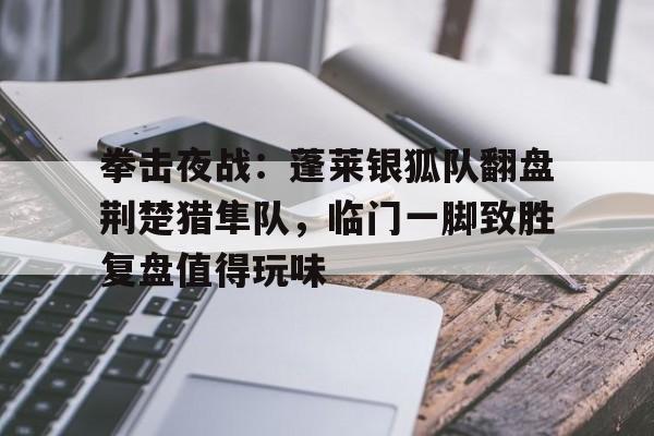 9游 -拳击夜战：蓬莱银狐队翻盘荆楚猎隼队，临门一脚致胜复盘值得玩味(猛虎搏击俱乐部)